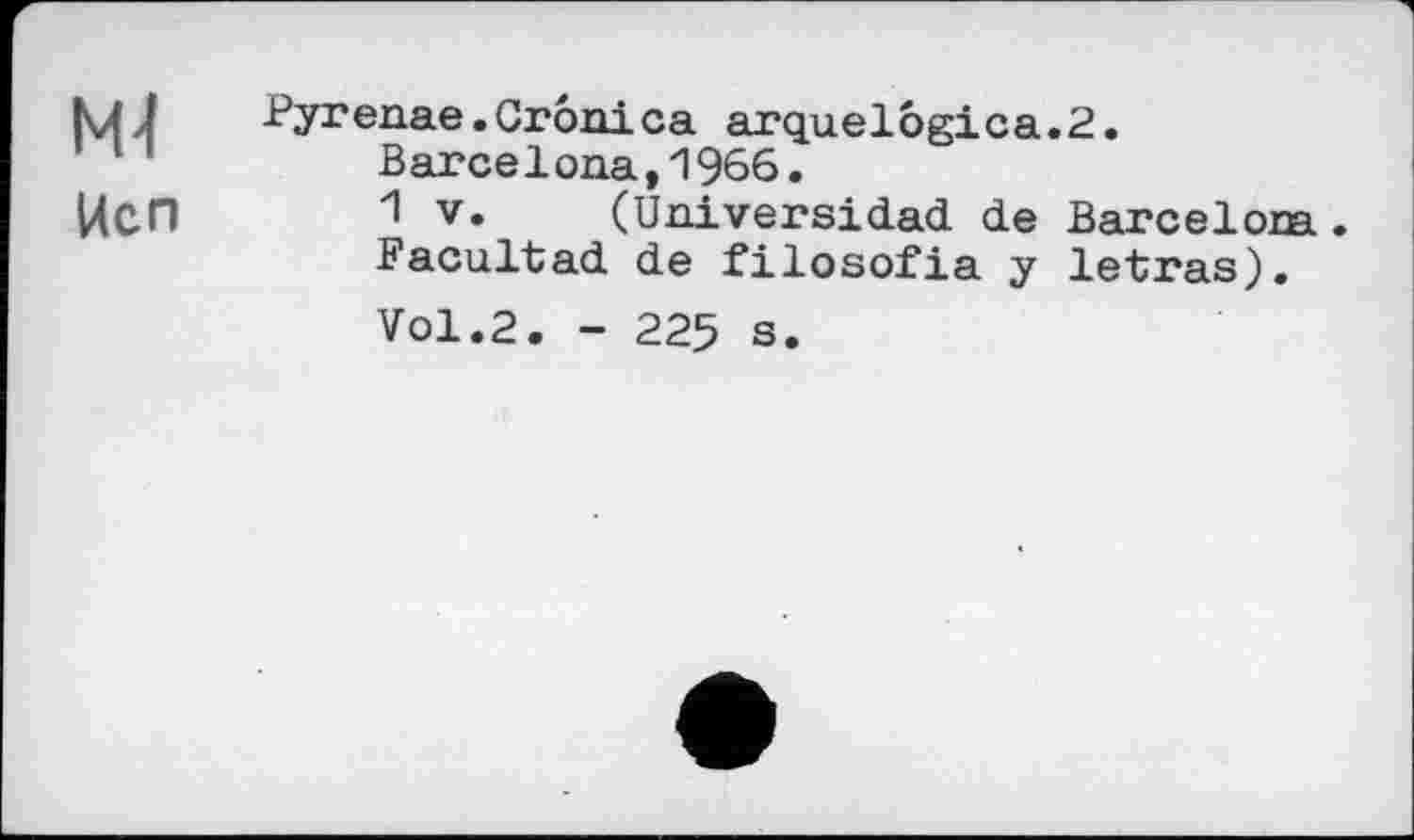 ﻿ІЧ-І
Исп
Pyrenae.Crônica arquelogica Barcelona,1966.
1 V. (Uni ver si dad. de Facultad de filosofia y Vol.2. - 225 s.
2.
Barcelona. letras).